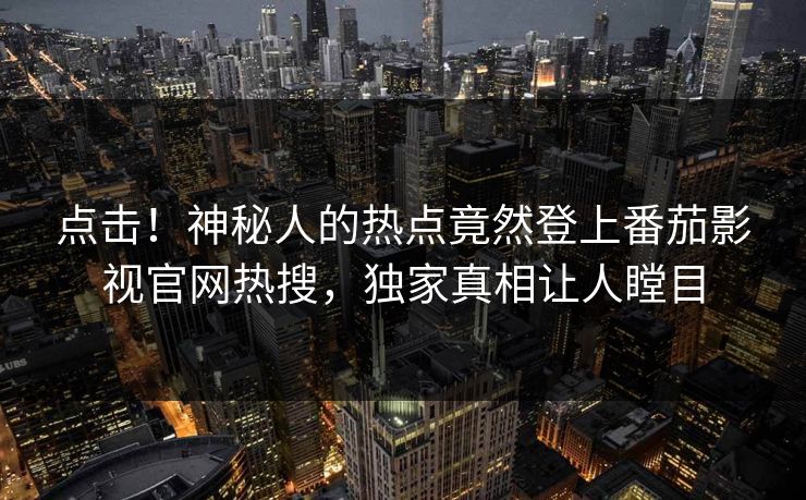 点击！神秘人的热点竟然登上番茄影视官网热搜，独家真相让人瞠目