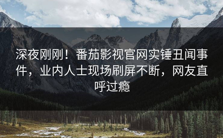 深夜刚刚！番茄影视官网实锤丑闻事件，业内人士现场刷屏不断，网友直呼过瘾