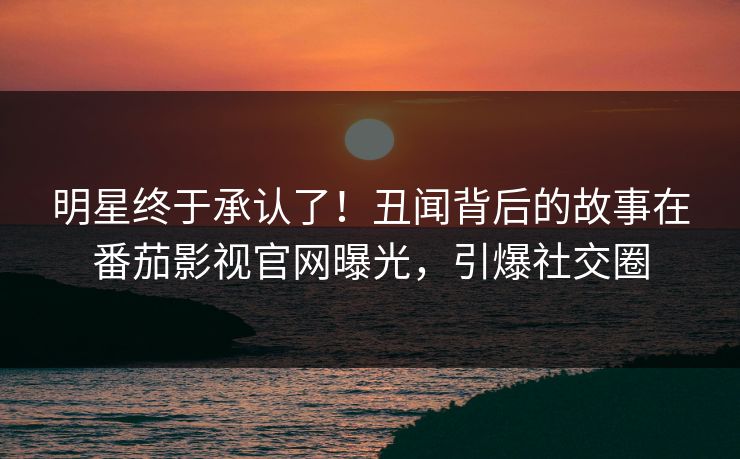 明星终于承认了！丑闻背后的故事在番茄影视官网曝光，引爆社交圈