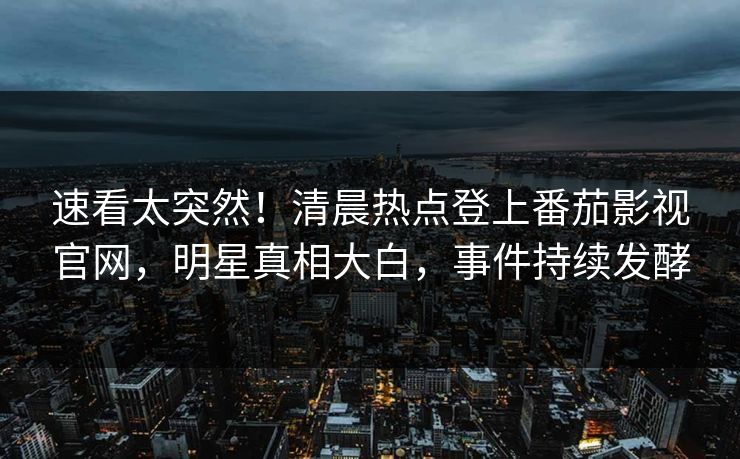 速看太突然！清晨热点登上番茄影视官网，明星真相大白，事件持续发酵
