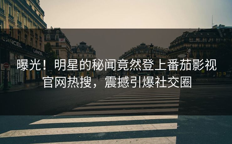 曝光！明星的秘闻竟然登上番茄影视官网热搜，震撼引爆社交圈