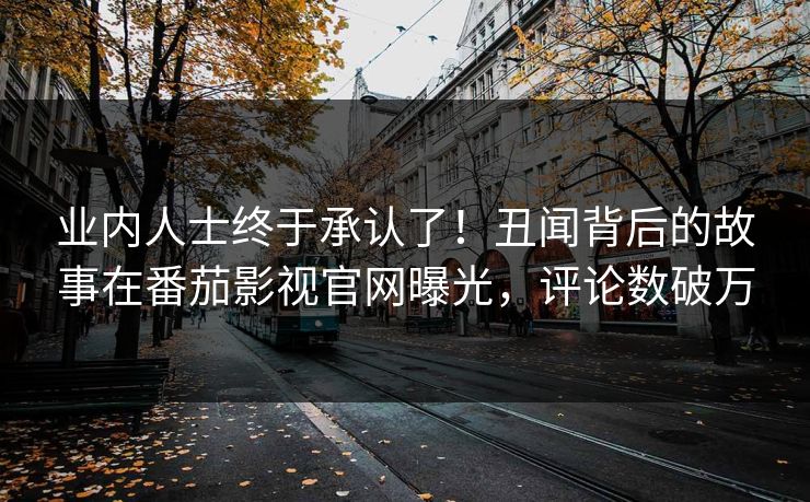 业内人士终于承认了！丑闻背后的故事在番茄影视官网曝光，评论数破万