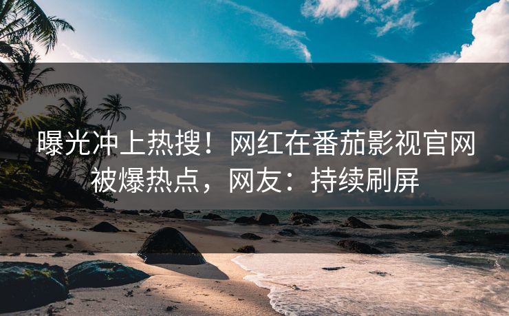曝光冲上热搜！网红在番茄影视官网被爆热点，网友：持续刷屏
