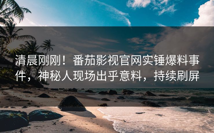 清晨刚刚！番茄影视官网实锤爆料事件，神秘人现场出乎意料，持续刷屏