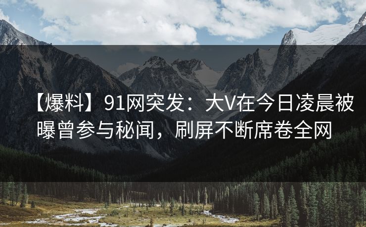 【爆料】91网突发：大V在今日凌晨被曝曾参与秘闻，刷屏不断席卷全网