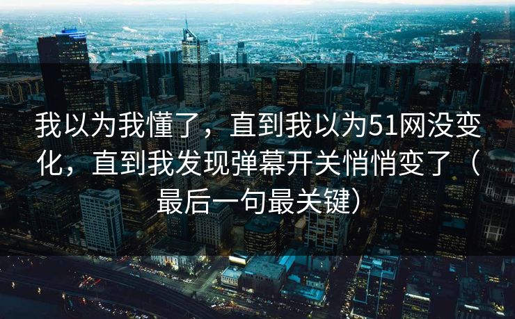 我以为我懂了,直到我以为51网没变化,直到我发现弹幕开关悄悄变了(最后一句最关键) 我以为我懂了,直到我以为51网没变化,直到我发现弹幕开关悄悄变了(最后一句最关键)