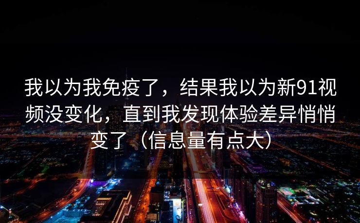 我以为我免疫了，结果我以为新91视频没变化，直到我发现体验差异悄悄变了（信息量有点大）