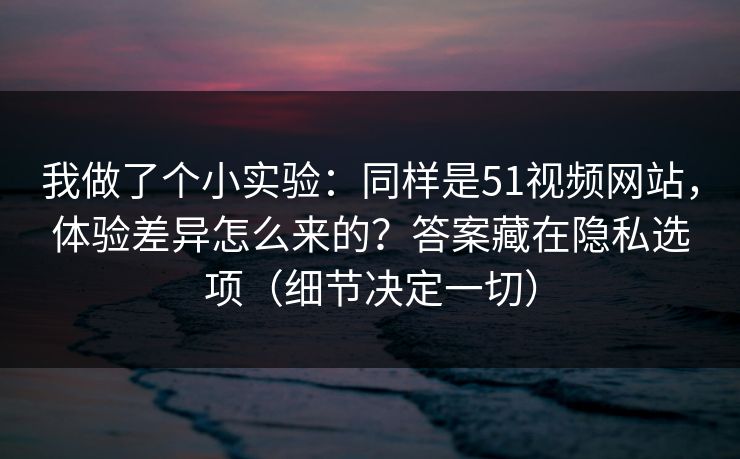 我做了个小实验：同样是51视频网站，体验差异怎么来的？答案藏在隐私选项（细节决定一切）