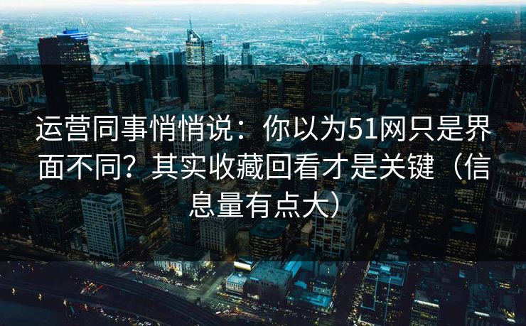 运营同事悄悄说:你以为51网只是界面不同?其实收藏回看才是关键(信息量有点大) 运营同事悄悄说:你以为51网只是界面不同?其实收藏回看才是关键(信息量有点大)