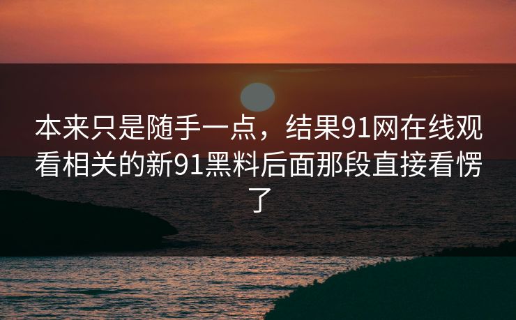 详细阅读:本来只是随手一点,结果91网在线观看相关的新91黑料后面那段直接看愣了 本来只是随手一点,结果91网在线观看相关的新91黑料后面那段直接看愣了